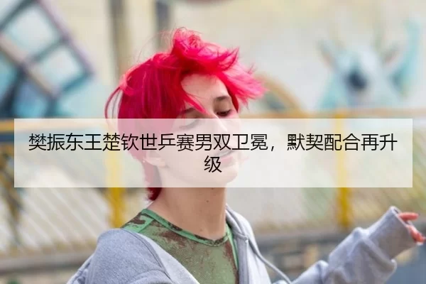 樊振东王楚钦世乒赛男双卫冕，默契配合再升级