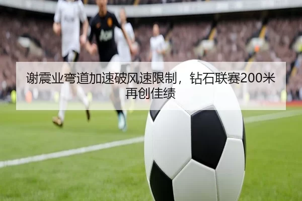 谢震业弯道加速破风速限制，钻石联赛200米再创佳绩