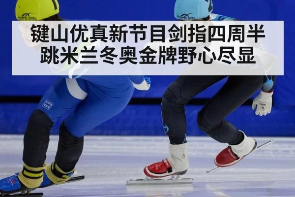 键山优真新节目剑指四周半跳米兰冬奥金牌野心尽显