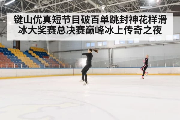 键山优真短节目破百单跳封神花样滑冰大奖赛总决赛巅峰冰上传奇之夜