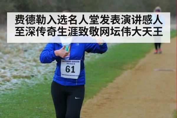 费德勒入选名人堂发表演讲感人至深传奇生涯致敬网坛伟大天王